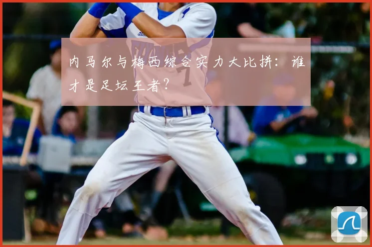 内马尔与梅西综合实力大比拼：谁才是足坛王者？