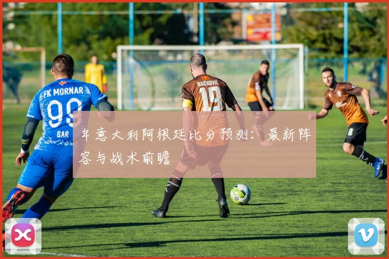 年意大利阿根廷比分预测:最新阵容与战术前瞻