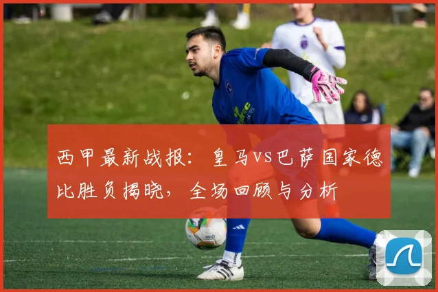 西甲最新战报：皇马vs巴萨国家德比胜负揭晓，全场回顾与分析