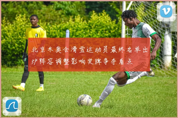 北京冬奥会滑雪运动员最终名单出炉阵容调整影响奖牌争夺看点