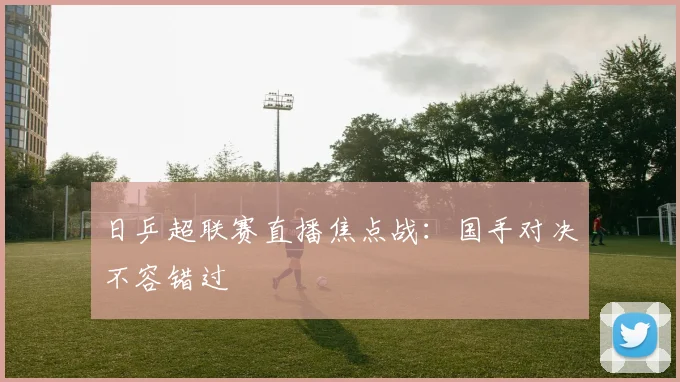 日乒超联赛直播焦点战：国手对决不容错过
