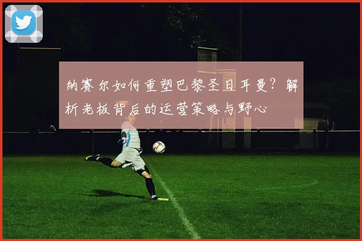 纳赛尔如何重塑巴黎圣日耳曼？解析老板背后的运营策略与野心