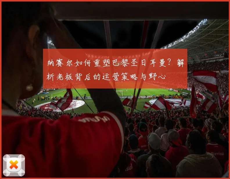 纳赛尔如何重塑巴黎圣日耳曼？解析老板背后的运营策略与野心