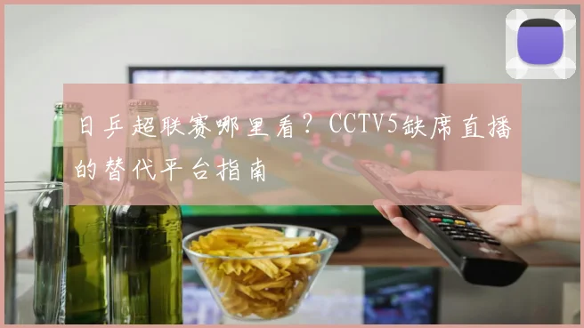 日乒超联赛哪里看？CCTV5缺席直播的替代平台指南
