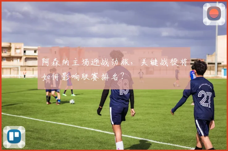 阿森纳主场迎战劲旅，关键战役将如何影响联赛排名？