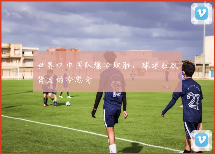 世界杯中国队爆冷取胜,球迷狂欢背后的冷思考