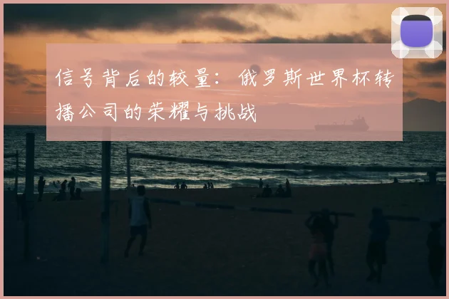 信号背后的较量：俄罗斯世界杯转播公司的荣耀与挑战