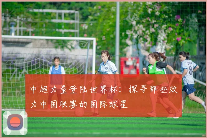 中超力量登陆世界杯：探寻那些效力中国联赛的国际球星