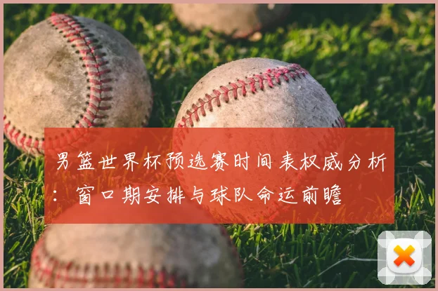 男篮世界杯预选赛时间表权威分析：窗口期安排与球队命运前瞻