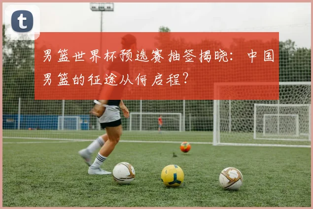 男篮世界杯预选赛抽签揭晓:中国男篮的征途从何启程?