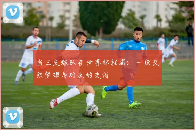 当三支球队在世界杯相遇：一段交织梦想与对决的史诗