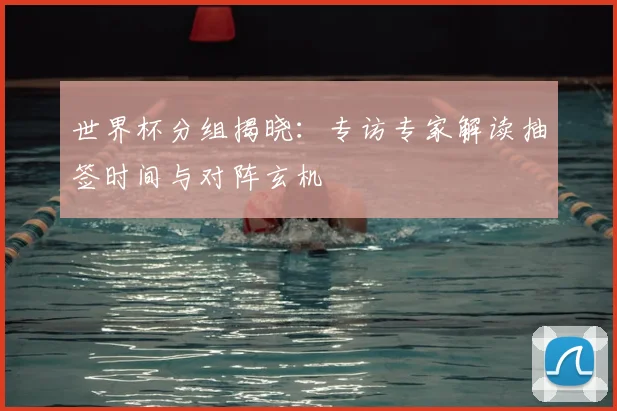 世界杯分组揭晓：专访专家解读抽签时间与对阵玄机