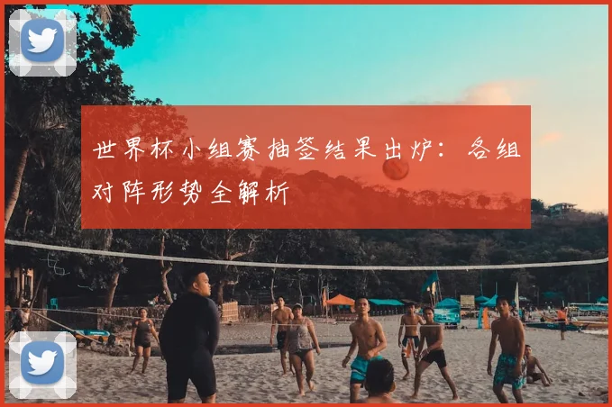 世界杯小组赛抽签结果出炉:各组对阵形势全解析