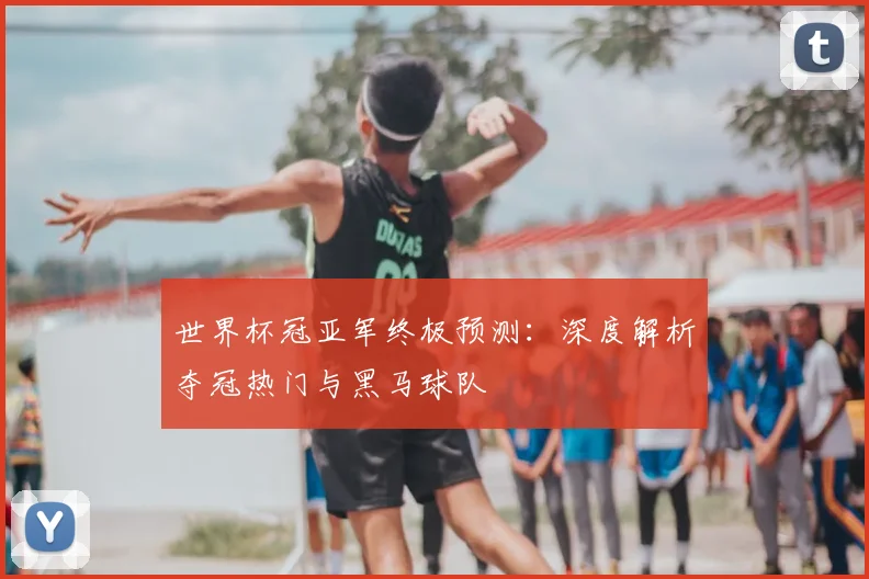 世界杯冠亚军终极预测:深度解析夺冠热门与黑马球队