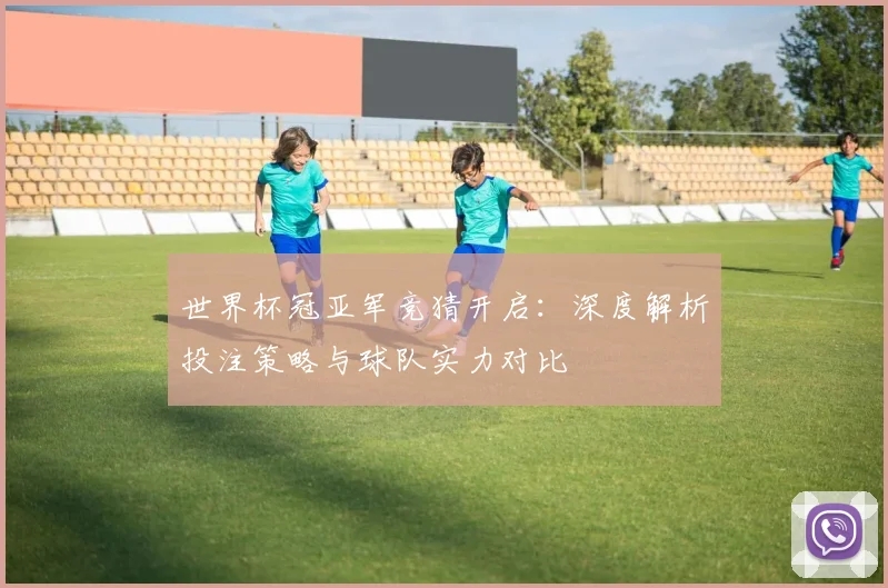 世界杯冠亚军竞猜开启：深度解析投注策略与球队实力对比