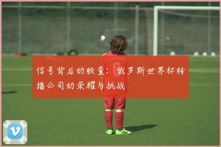 信号背后的较量：俄罗斯世界杯转播公司的荣耀与挑战