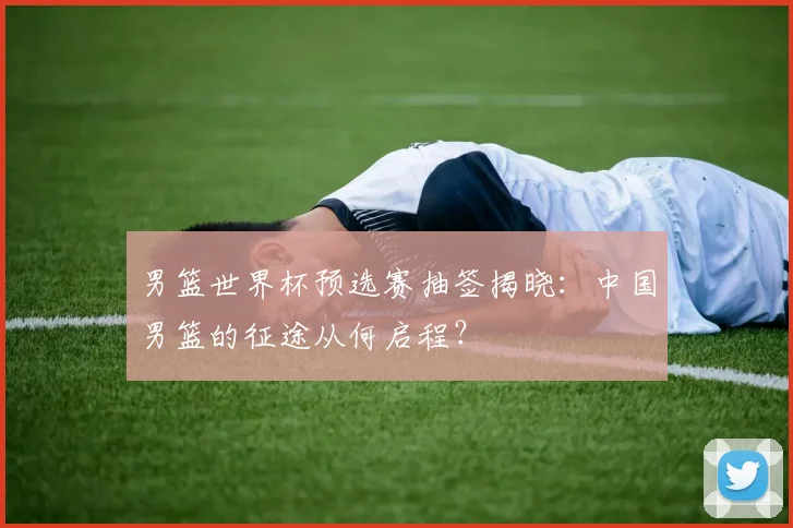 男篮世界杯预选赛抽签揭晓:中国男篮的征途从何启程?
