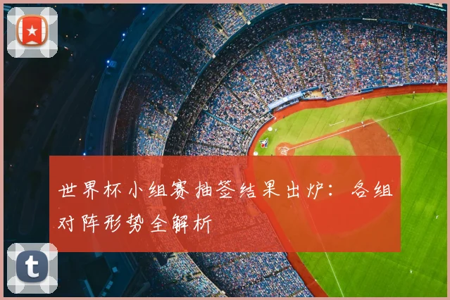 世界杯小组赛抽签结果出炉:各组对阵形势全解析